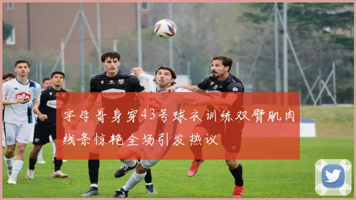 字母哥身穿43号球衣训练双臂肌肉线条惊艳全场引发热议