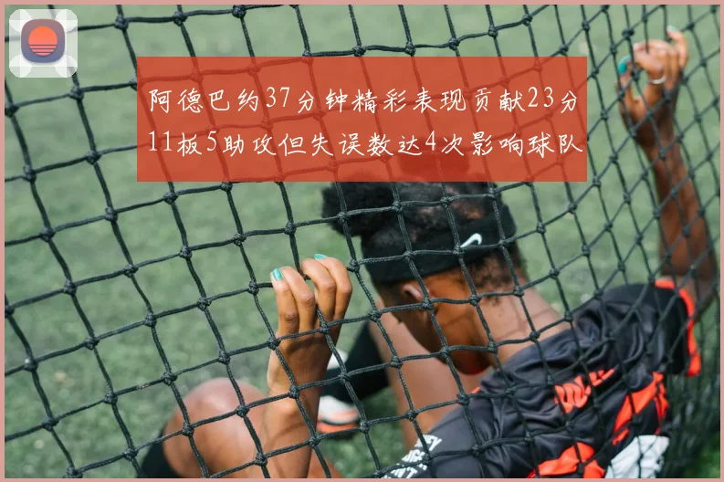 阿德巴约37分钟精彩表现贡献23分11板5助攻但失误数达4次影响球队表现