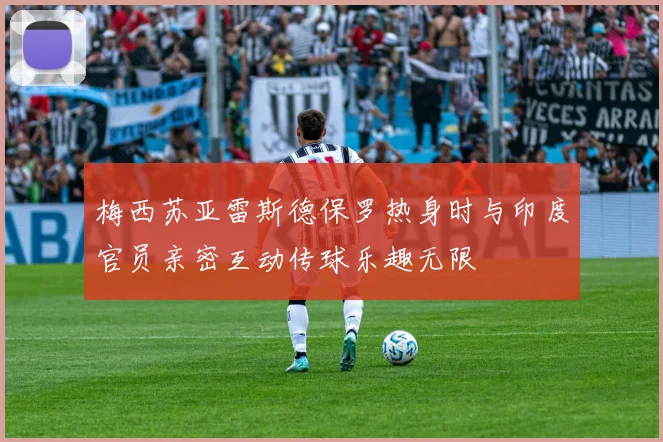 梅西苏亚雷斯德保罗热身时与印度官员亲密互动传球乐趣无限