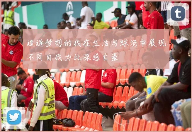 追逐梦想的我在生活与球场中展现不同自我为此深感自豪