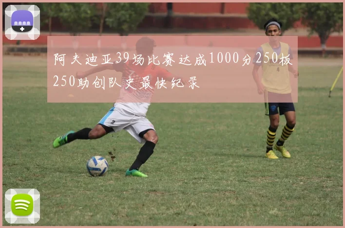 阿夫迪亚39场比赛达成1000分250板250助创队史最快纪录