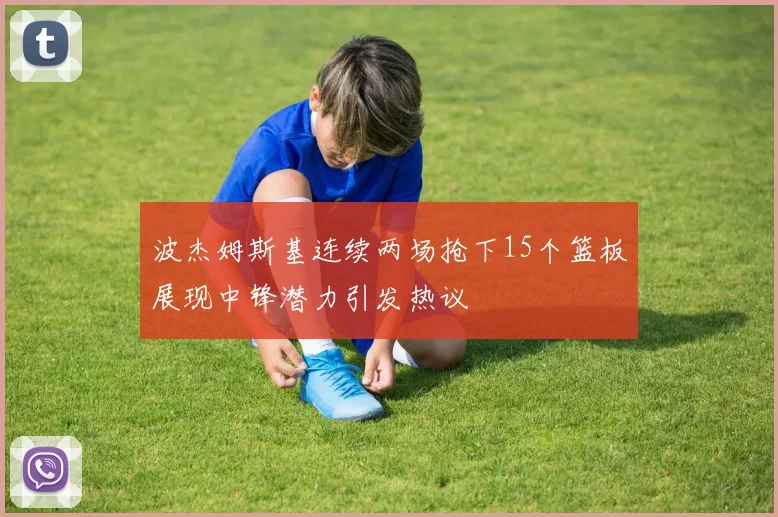 波杰姆斯基连续两场抢下15个篮板展现中锋潜力引发热议