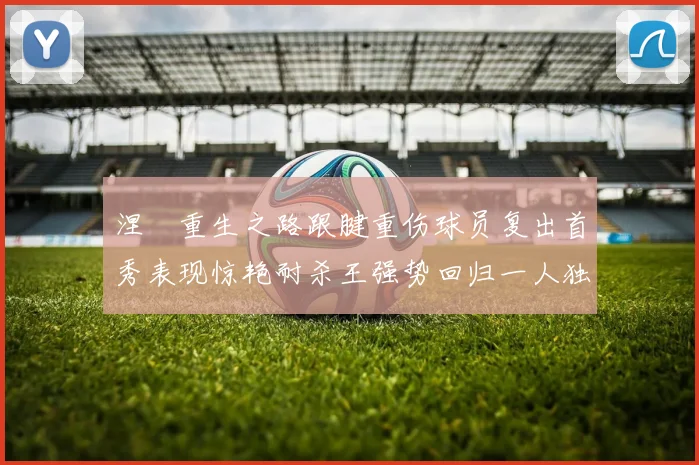 涅槃重生之路跟腱重伤球员复出首秀表现惊艳耐杀王强势回归一人独得30分以上