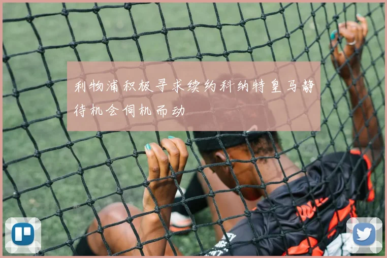 利物浦积极寻求续约科纳特皇马静待机会伺机而动