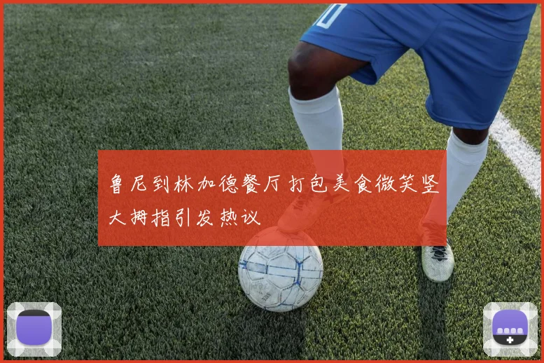 鲁尼到林加德餐厅打包美食微笑竖大拇指引发热议