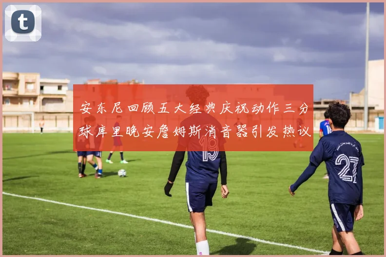 安东尼回顾五大经典庆祝动作三分球库里晚安詹姆斯消音器引发热议