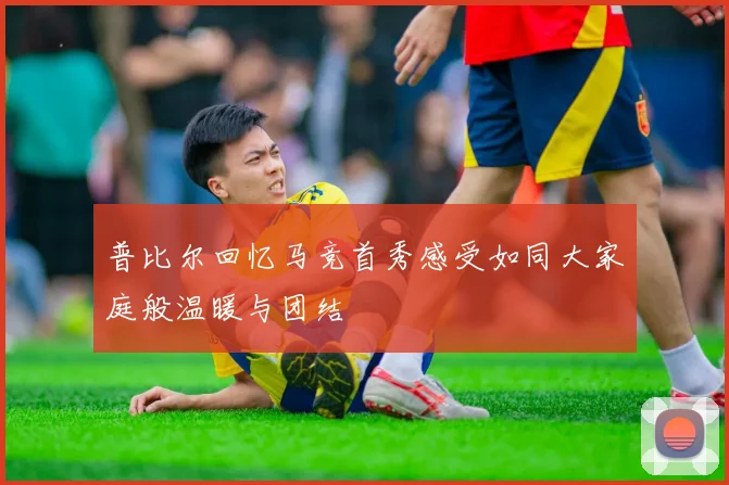 普比尔回忆马竞首秀感受如同大家庭般温暖与团结