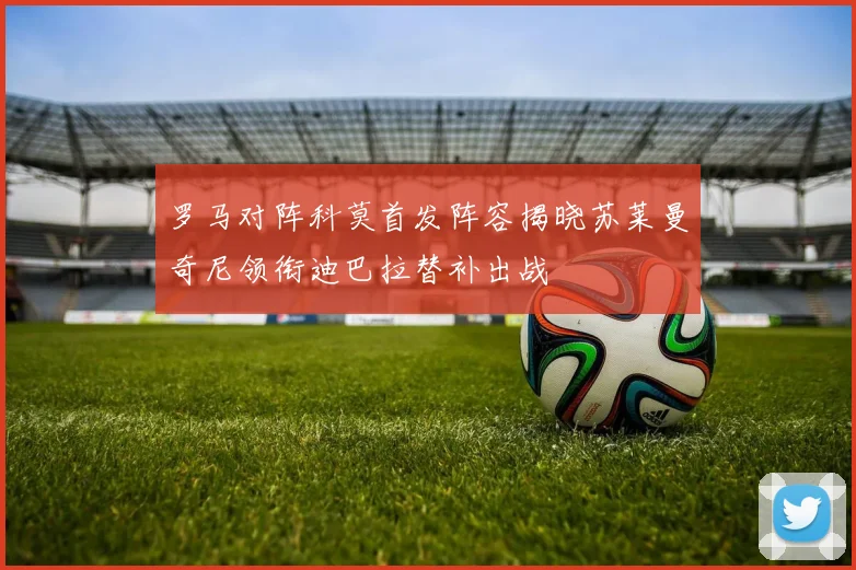 罗马对阵科莫首发阵容揭晓苏莱曼奇尼领衔迪巴拉替补出战