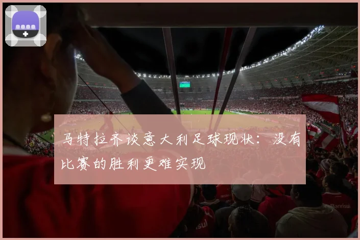 马特拉齐谈意大利足球现状：没有比赛的胜利更难实现