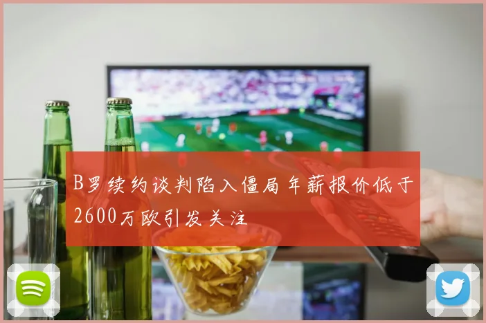 B罗续约谈判陷入僵局年薪报价低于2600万欧引发关注