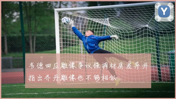 韦德回应雕像争议强调材质差异并指出乔丹雕像也不够相似