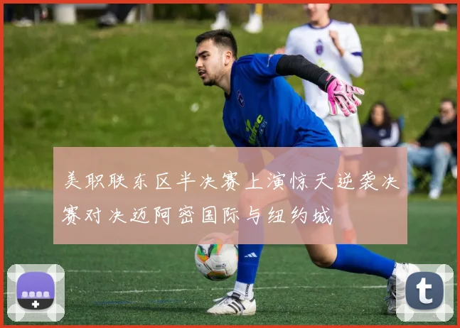 美职联东区半决赛上演惊天逆袭决赛对决迈阿密国际与纽约城