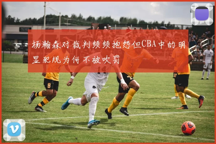 杨瀚森对裁判频频抱怨但CBA中的明显犯规为何不被吹罚