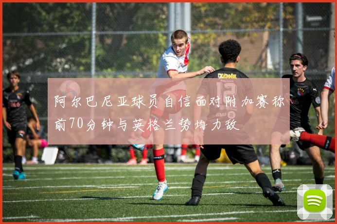 阿尔巴尼亚球员自信面对附加赛称前70分钟与英格兰势均力敌