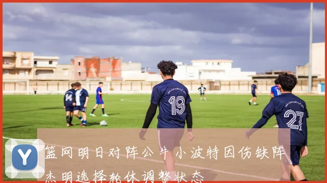 篮网明日对阵公牛小波特因伤缺阵杰明选择轮休调整状态