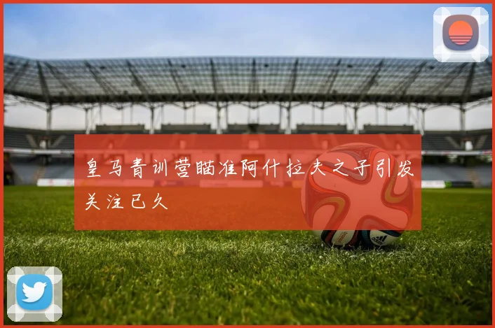 皇马青训营瞄准阿什拉夫之子引发关注已久
