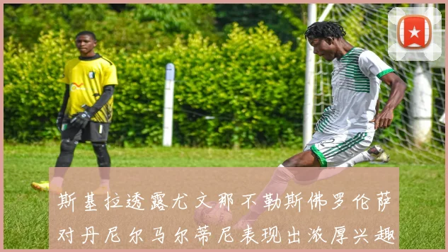 斯基拉透露尤文那不勒斯佛罗伦萨对丹尼尔马尔蒂尼表现出浓厚兴趣
