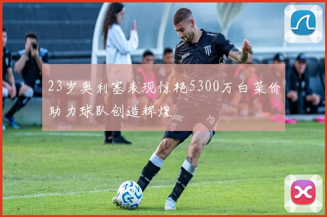 23岁奥利塞表现惊艳5300万白菜价助力球队创造辉煌