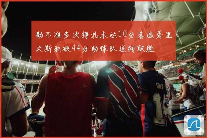 勒不准多次挣扎未达10分落选秀里夫斯狂砍44分助球队逆转取胜