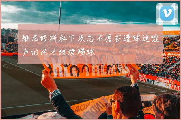 维尼修斯私下表态不愿在遭球迷嘘声的地方继续踢球