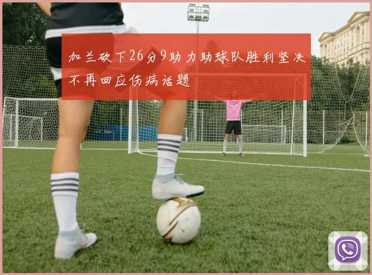 加兰砍下26分9助力助球队胜利坚决不再回应伤病话题