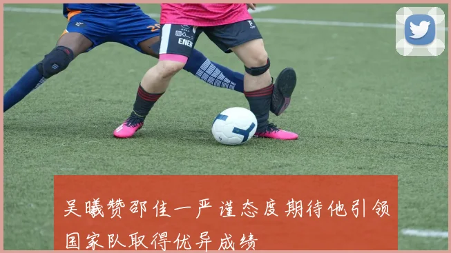 吴曦赞邵佳一严谨态度期待他引领国家队取得优异成绩