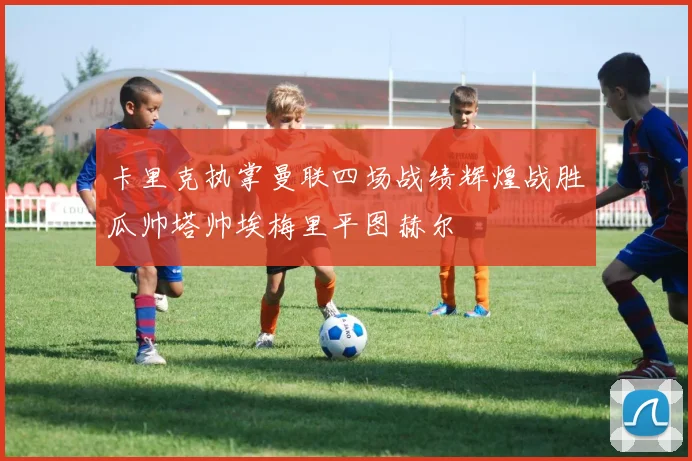 卡里克执掌曼联四场战绩辉煌战胜瓜帅塔帅埃梅里平图赫尔