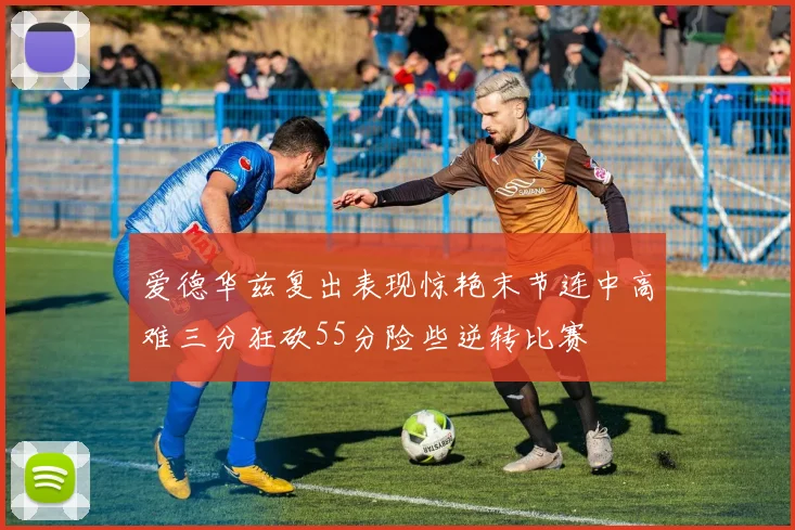 爱德华兹复出表现惊艳末节连中高难三分狂砍55分险些逆转比赛