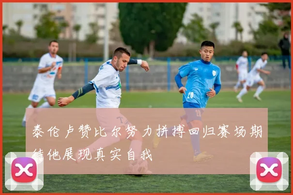 泰伦卢赞比尔努力拼搏回归赛场期待他展现真实自我