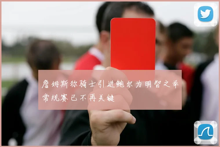 詹姆斯称骑士引进鲍尔为明智之举常规赛已不再关键
