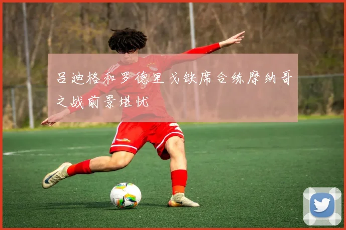 吕迪格和罗德里戈缺席合练摩纳哥之战前景堪忧
