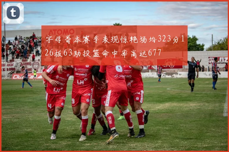 字母哥本赛季表现惊艳场均323分126板63助投篮命中率高达677